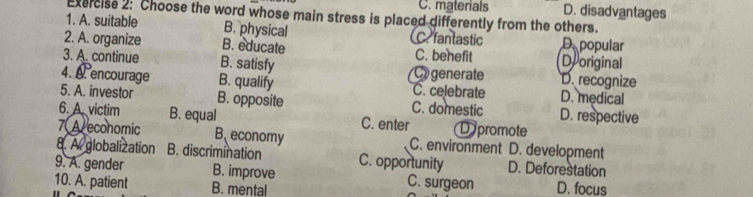 C. materials D. disadvantages
Exercise 2: Choose the word whose main stress is placed differently from the others.
1. A. suitable B. physical C. fantastic D popular
2. A. organize B. educate C. benefit Deoriginal
3. A. continue B. satisfy (C generate D. recognize
4. A. encourage B. qualify C. celebrate D. medical
5. A. investor B. opposite C. domestic D. respective
6. A. victim B. equal C. enter Dpromote
7A economic B economy C. environment D. development
8. A. globalization B. discrimination C. opportunity D. Deforestation
9. A. gender B. improve C. surgeon D. focus
10. A. patient B. mental