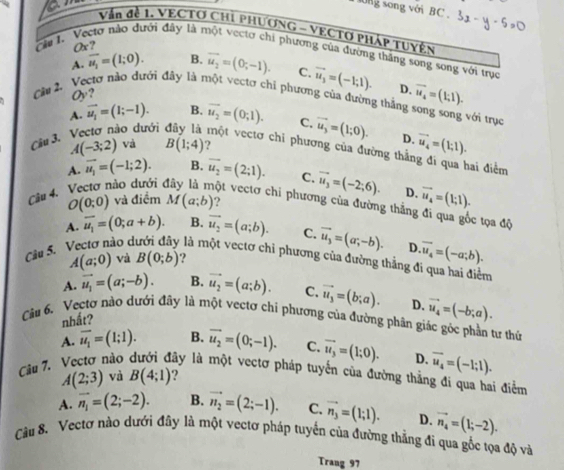 ng song với BC . 3x-y-5=0
Vận đề 1. VECTO CHỉ PHƯƠNG - VECTO PHÁP TUYệN
Ox?
Cầu I. 'Vectơ nào đưới đây là một vectơ chi phương của đường thắng song song với trục
A. overline u_1=(1;0). B. overline u_2=(0;-1). C. vector u_3=(-1;1). D.
Cầu 2. Vectơ nào dưới đây là một vectơ chi phương của đường thắng vector u_4=(1;1).
Oy?
với trục
A. vector u_1=(1;-1). B. vector u_2=(0,1). C. vector u_3=(1;0). D. vector u_4=(1;1).
Câu 3.
ào dưới  ột vectơ chi phương của đường thầ:
A(-3;2) và B(1;4) ?
hai điểm
A. vector u_1=(-1;2). B. vector u_2=(2;1). C. vector u_3=(-2;6).
Câu 4. D. vector u_4=(1;1).
O(0;0) và điểm M(a;b).,
hào dưới vột vectơ chi phương của đường thẳng đi qua gốc tọa độ
A. overline u_1=(0;a+b). B. vector u_2=(a;b). C. vector u_3=(a;-b). D overline u_4=(-a;b).
Câu S.
A(a;0) và B(0;b) ?
ào d là một vectơ chỉ phương của đường thẳng đi qua hai điểm
A. vector u_1=(a;-b). B. vector u_2=(a;b). C.
nhất? vector u_3=(b;a). D. vector u_4=(-b;a).
Câu 6. Vectơ nào dưới đây là một vectơ chi phương của đường phân giác góc phần tư thứ
A. overline u_1=(1;1). B. vector u_2=(0;-1). C. vector u_3=(1;0). D. overline u_4=(-1;1).
Câu 7. Vectơ nào lây là một vectơ pháp tuyến của đường thằng đi qua hai điểm
A(2;3) và B(4;1) ?
A. vector n_1=(2;-2). B. vector n_2=(2;-1). C. vector n_3=(1;1). D. vector n_4=(1;-2).
Cầu 8. Vectơ nào dưới đây là một vectơ pháp tuyến của đường thẳng đi qua gốc tọa độ và
Trang 97