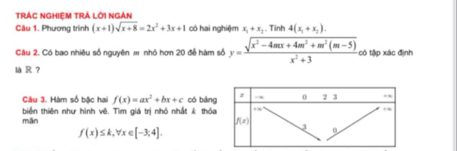 TRÁC NGHIỆM TRÁ LỜI NGAN
Câu 1. Phương trình (x+1)sqrt(x+8)=2x^2+3x+1 có hai nghiệm x_1+x_2. Tính 4(x_1+x_2).
Câu 2. Có bao nhiêu số nguyên # nhỏ hơn 20 để hàm số y= (sqrt(x^2-4mx+4m^2+m^2(m-5)))/x^2+3  có tập xác định
là R ？
Câu 3. Hàm số bậc hai f(x)=ax^2+bx+c có bǎng
biến thiên như hình vẽ. Tìm giá trị nhỏ nhất k thỏa
mān
f(x)≤ k,forall x∈ [-3;4].