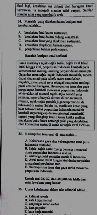 fatal lagi, kesalahan ini diikuti oleh beragam kaum
sastrawan, la menjadi standar nilai cerpen, Sebilah
standar nilai yang membalik arah.
34. Masalah yang dibahas dalam kutipan esai
tersebut adalah...
A. kesalahan fatal kaum sastrawan.
B. kesalahan fatal dalam bidang kesastraan.
C. kesalahan fatal yang dilakukan sastrawan.
D. kesalahan eksplorasi bahasa cerpen.
E. pengolahan bahasa pada cerpen.
Bacalah kutipan esai berikut!
Pasca maraknya sajak-sajak sosial, sejak awal tahun
2000 hingga kini, perpuișian Indonesia kembali pada
kemerdekaan masing −masing penyair dalam mencipta
Gaya dan tema sajak-sajak Indonesia mutakhir, seperti
dapat kita amati pada rubrik sastra surat kabar,
majalah, jurnal puisi serta sebagai kumpulan antologi
puisi kembali beragam, Heterogenitas tema dan gaya
pengucapan kembali mewarnai perpuisian Indonesia
akhir-akhir ini muncul sajak-sajak naratif yang
panjang, seperti banyak dimuat di harian umum.
Namun, sajak-sajak pendek juga tetap muncul di
rubik-rubik sastra. Selain itu, masih ada kesan yang
kuat bahwa tradisi perpuisian Indonesia mutakhir
kembali terperangkap dalam orientasi kuantitatif,
seperti yang diungkap Budi Darma ketika melihat
maraknya buku-buku antologi puisi yang diterbitkan
oleh komunitas sastra di tanah air sejak awal 1990-an .
35. Kesimpulan teks esai di atas adalah..
A. Kebebasan gaya dan keberagaman tema puisi
Indonesia mutakhir.
B. Sajak- sajak naratif yang panjang mewarnai
dunia perpuisian Indonesia saat ini.
C. Antologi puisi semakin marak di Indonesia.
D. Awal tahun 2000 hingga kini dunia perpuisian
mengalami perubahan tren.
E. Heterogenitas tema dan gaya cerita mewarnai
perpuisian Indonesia.
Untuk soal 36, 37, dan 38 pilihlah lebih dari
satu jawaban yang benar
36. Unsur kebahasaan dalam teks editorial adalah…
A. kalimat retoris
B. kata kerja mental
C. konjungsi sebab akibat
D. kata populer
E. kata kerja material