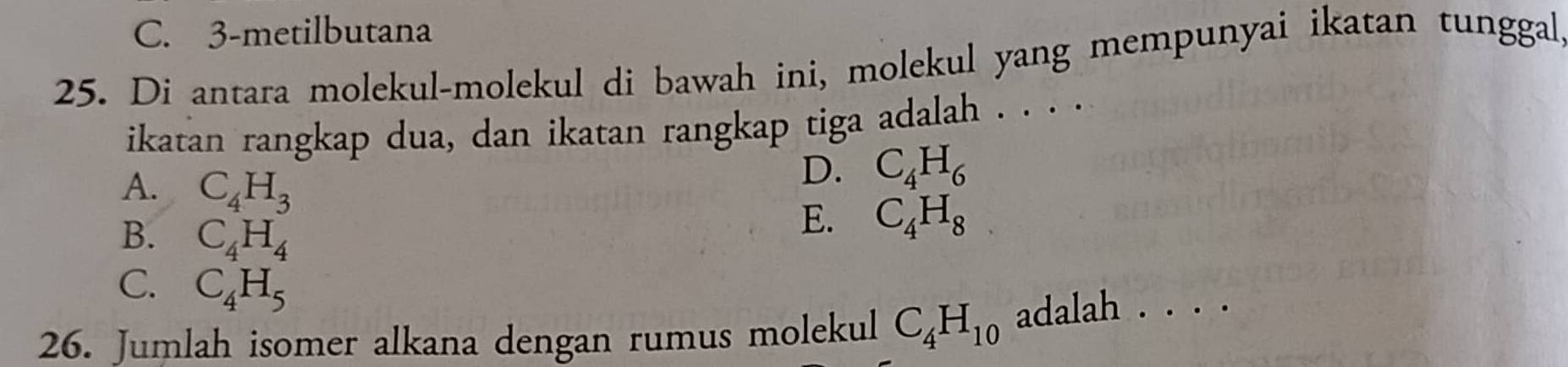 C. 3-metilbutana
25. Di antara molekul-molekul di bawah ini, molekul yang mempunyai ikatan tunggal
ikatan rangkap dua, dan ikatan rangkap tiga adalah . . . .
D. C_4H_6
A. C_4H_3 E. C_4H_8
B. C_4H_4
C. C_4H_5
26. Jumlah isomer alkana dengan rumus molekul C_4H_10 adalah . . . .