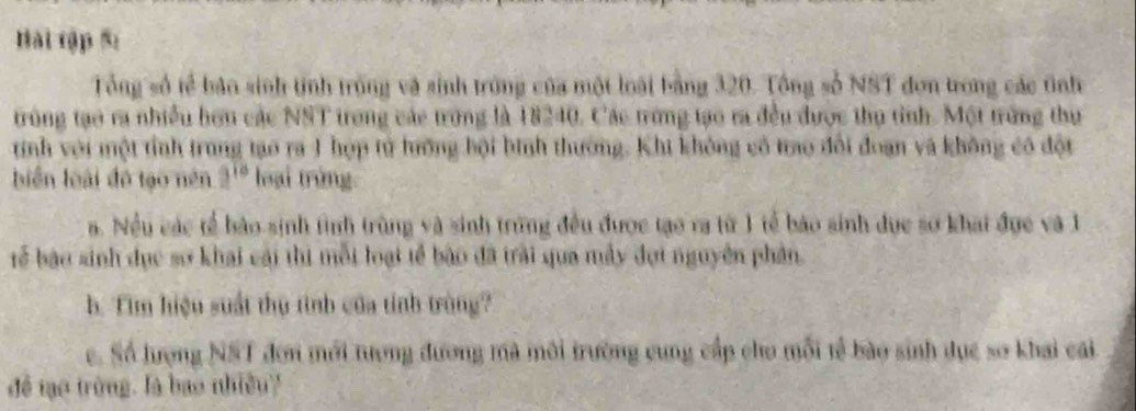 Bài tập 5: 
Tổng số tể bản sinh tỉnh trống và sinh trong của một loài bằng 320. Tổng số NST đơn trong các tnh 
trùng tạo ra nhiều hơn các NST trong các trong là 18240. Các trưng tạo ra đều được thụ tỉnh. Một trừng thụ 
tính với một tỉnh trung tạo ra 1 hợp tử hưởng bội bình thường. Khi không có trao đổi đoạn và không có đột 
biển loài đó tạo nên 9^(10) loại trùng 
a. Nều các tế bảo sinh tình trùng và sinh trùng đều được tạo ra từ 1 tế báo sinh dục sơ khát đực và 1
Tể bậo sinh dục sơ khai cái thị mỗi loại tế bão đã trải qua máy đợi nguyên phản. 
b. Tim hiệu suất thụ tình của tính trùng? 
e. Số lượng NST đơn mới tượng đương mà môi trường cung cấp cho mỗi tễ bào sinh dục so khai cái 
để tạo trùng. là bao nhiều