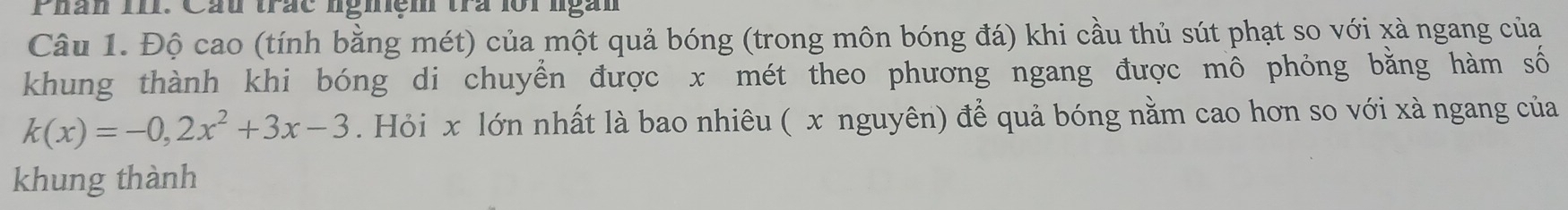 Phàn III. Cầu trắc nghệm trà lôi ngàn 
Câu 1. Độ cao (tính bằng mét) của một quả bóng (trong môn bóng đá) khi cầu thủ sút phạt so với xà ngang của 
khung thành khi bóng di chuyển được x mét theo phương ngang được mô phỏng bằng hàm số
k(x)=-0,2x^2+3x-3. Hỏi x lớn nhất là bao nhiêu ( x nguyên) để quả bóng nằm cao hơn so với xà ngang của 
khung thành