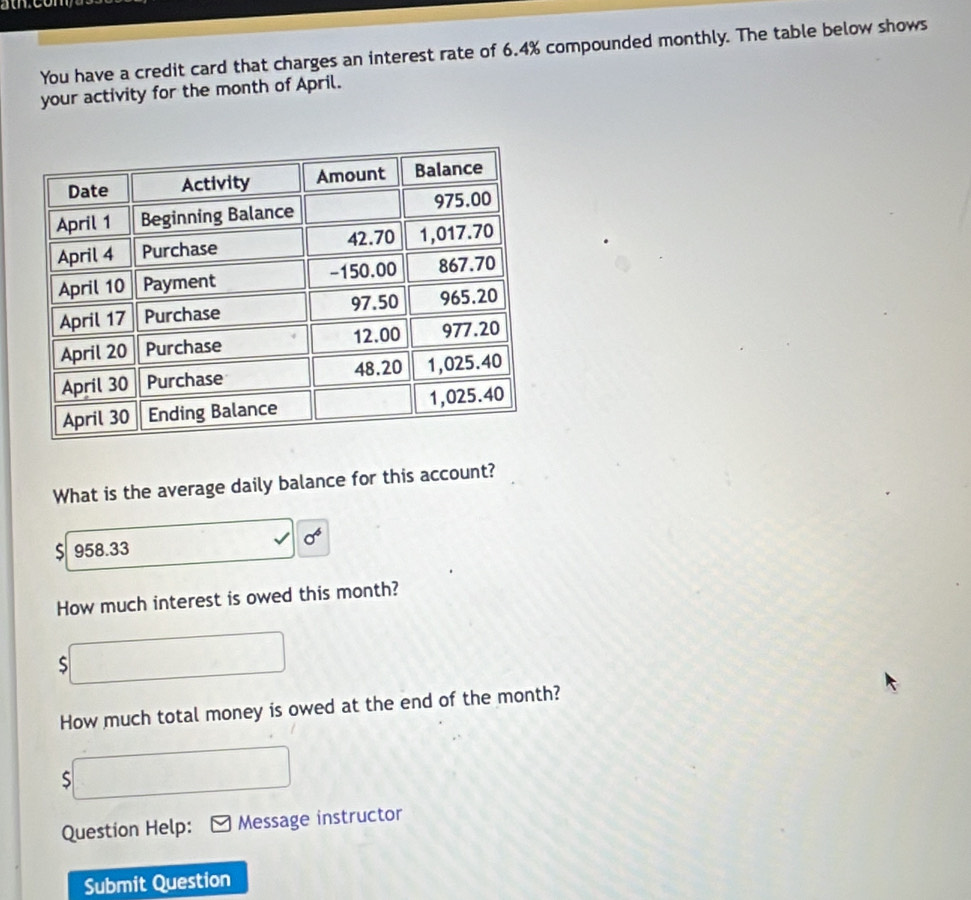 You have a credit card that charges an interest rate of 6.4% compounded monthly. The table below shows 
your activity for the month of April. 
What is the average daily balance for this account?
$ 958.33 sigma^6
How much interest is owed this month? 
S 
How much total money is owed at the end of the month? 
S 
Question Help: Message instructor 
Submit Question