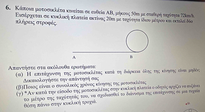 Κάποια μοτοσικλέτα κινείται σε ευθεία ΑΒ, μήκους δθη με σταθερή ταχότητα 72km/h. 
Εισέρχεται σε κυκλική πλατεία ακτίνας 2ση με ταχύτητα ίδιου μέτρου και εκτελεί δύο 
πλήρεις στροφές. 
Απαντήστε στα ακόλουθα ερωτήματα: 
(α) Η επιτάχυνση της μοτοσικλέτας κατάτη διάρκεια όλης της κίνησης είναι μηδένς 
Δικαιολογήστε την απάντησή σας 
(βηΠοιος είναι ο συνολικός χρόννος κίνησης της μοτοσικλέτας 
γγ) * Αν κατά την είσοδο της μοτοσικλέτας στην κυκλική πλατεία ο οδηγός αρχίζει να αυξάνει 
το μέτρο της ταχύτητάς του, να σχεδιασθεί το διάνυσμα της επιτάχυνσης σε μια τυχαία
θέση πάνω στην κυκλική τροχιά.