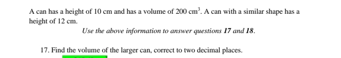 A can has a height of 10 cm and has a volume of 200cm^3. A can with a similar shape has a 
height of 12 cm. 
Use the above information to answer questions 17 and 18. 
17. Find the volume of the larger can, correct to two decimal places.