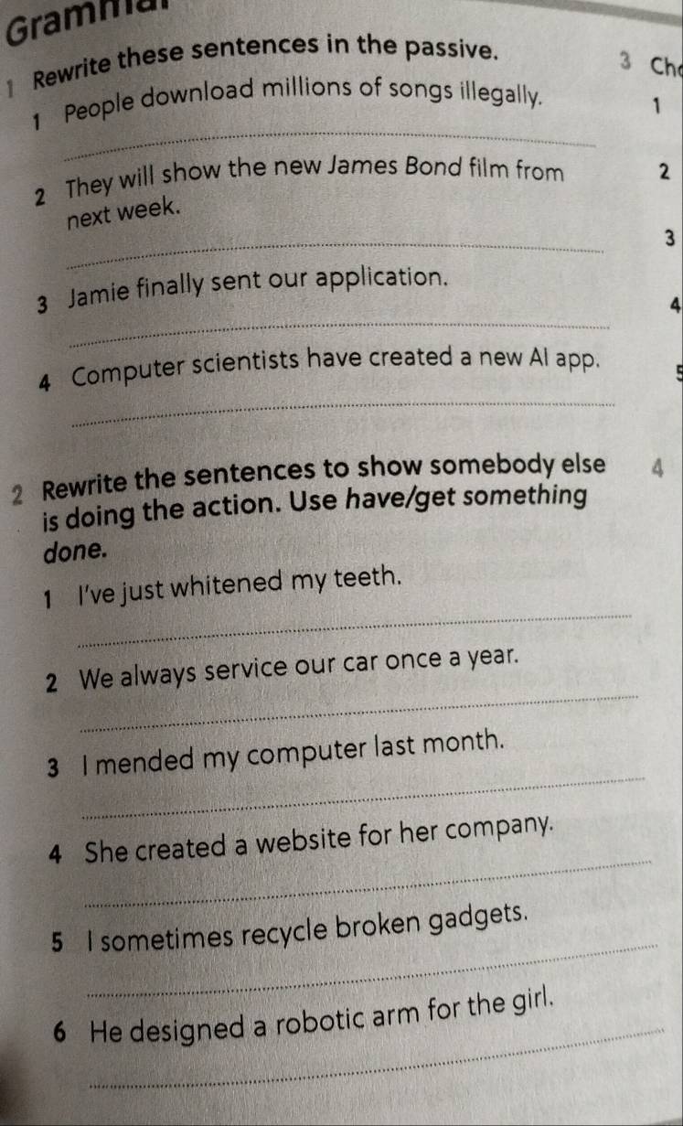 Gramma 
1 Rewrite these sentences in the passive. 
3 Ch 
_ 
1 People download millions of songs illegally. 
1 
2 They will show the new James Bond film from 2
_ 
next week. 
3 
_ 
3 Jamie finally sent our application. 
4 
_ 
4 Computer scientists have created a new Al app. 
2 Rewrite the sentences to show somebody else 4
is doing the action. Use have/get something 
done. 
_ 
1 I've just whitened my teeth. 
_ 
2 We always service our car once a year. 
_ 
3 I mended my computer last month. 
_ 
4 She created a website for her company. 
_ 
5 I sometimes recycle broken gadgets. 
_ 
6 He designed a robotic arm for the girl.