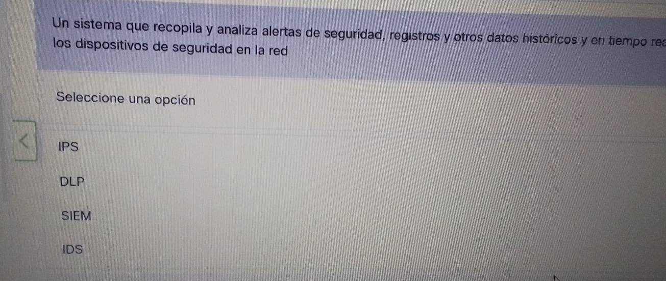 Un sistema que recopila y analiza alertas de seguridad, registros y otros datos históricos y en tiempo rea
los dispositivos de seguridad en la red
Seleccione una opción
IPS
DLP
SIEM
IDS