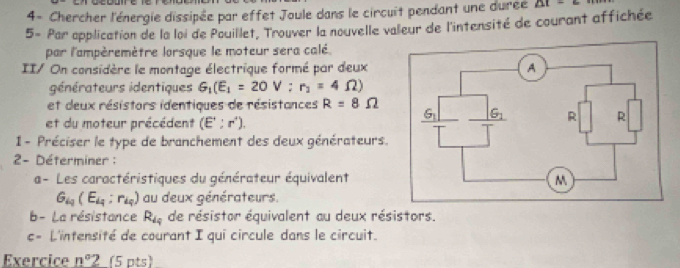 4- Chercher l'énergie dissipée par effet Joule dans le circuit pendant une durée AI=6
5- Par application de la loi de Pouillet, Trouver la nouvelle valeur de l'intensité de courant affichée
par l'ampèremètre lorsque le moteur sera calé.
II/ On considère le montage électrique formé par deux
générateurs identiques G_1(E_1=20V;r_2=4Omega )
et deux résistors identiques de résistances R=8Omega
et du moteur précédent (E':r').
1 - Préciser le type de branchement des deux générateurs.
2- Déterminer :
a- Les caractéristiques du générateur équivalent
G_iq(E_iq:r_iq) au deux générateurs.
b- La résistance R_49 de résistor équivalent au deux résistors.
c= L'intensité de courant I qui circule dans le circuit.
Exercice n°2 (5 pts)