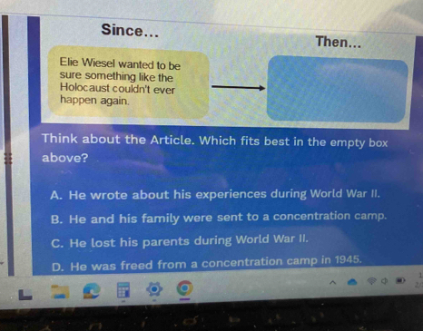 Since... Then...
Elie Wiesel wanted to be
sure something like the
Holocaust couldn't ever
happen again.
Think about the Article. Which fits best in the empty box
above?
A. He wrote about his experiences during World War II.
B. He and his family were sent to a concentration camp.
C. He lost his parents during World War II.
D. He was freed from a concentration camp in 1945.