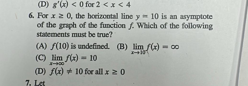 (D) g'(x)<0</tex> for 2
6. For x≥ 0 , the horizontal line y=10 is an asymptote
of the graph of the function f. Which of the following
statements must be true?
(A) f(10) is undefined. (B) limlimits _xto 10f(x)=∈fty
(C) limlimits _xto ∈fty f(x)=10
(D) f(x)!= 10 for all x≥ 0
7. Let