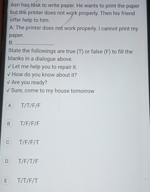 Asri has task to write paper. He wants to print the paper
but the printer does not work properly. Then his friend
offer help to him.
A: The printer does not work properly. I cannot print my
paper.
B:_
State the followings are true (T) or false (F) to fill the
blanks in a dialogue above.
√ Let me help you to repair it.
√ How do you know about it?
√ Are you ready?
√ Sure, come to my house tomorrow
A T/T/F/F
B T/F/F/F
c T/F/F/T
D T/F/T/F
E T/T/F/T