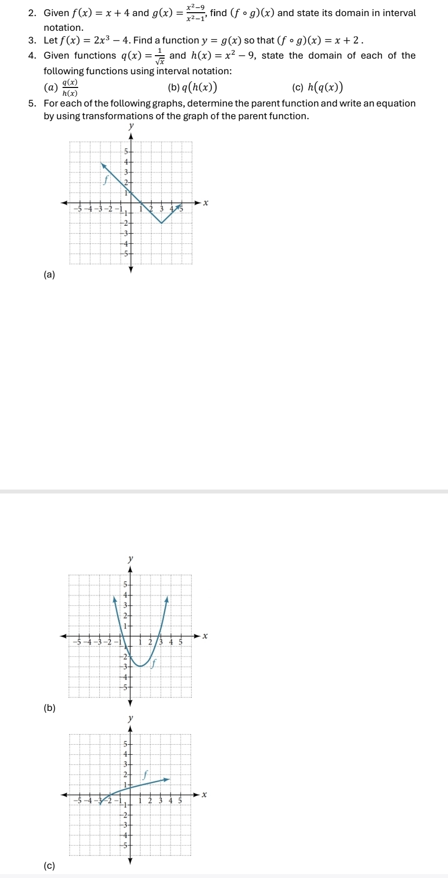 Given f(x)=x+4 and g(x)= (x^2-9)/x^2-1 , , find (fcirc g)(x) and state its domain in interval 
notation. 
3. Let f(x)=2x^3-4 1. Find a function y=g(x) so that (fcirc g)(x)=x+2. 
4. Given functions q(x)= 1/sqrt(x)  and h(x)=x^2-9 , state the domain of each of the 
following functions using interval notation: 
(a)  q(x)/h(x)  (b) q(h(x)) (c) h(q(x))
5. For each of the following graphs, determine the parent function and write an equation 
by using transformations of the graph of the parent function. 
(a) 
(b) 
(c)