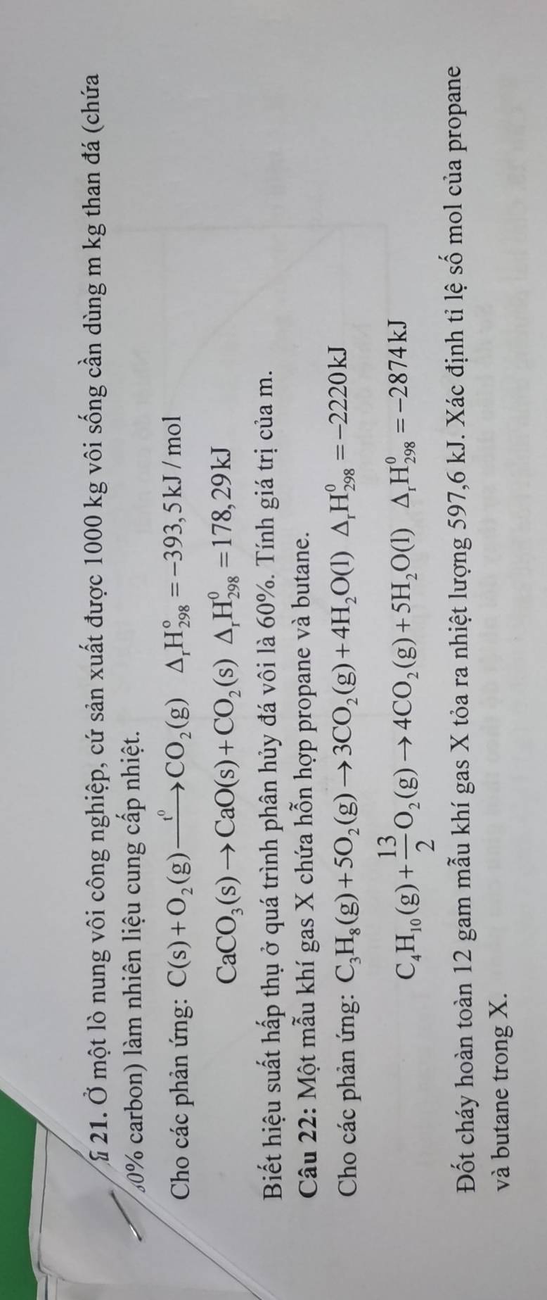 £ 21. Ở một lò nung vôi công nghiệp, cứ sản xuất được 1000 kg vôi sống cần dùng m kg than đá (chứa
30% carbon) làm nhiên liệu cung cấp nhiệt. 
Cho các phản ứng: C(s)+O_2(g)xrightarrow t^0CO_2(g)△ _rH_(298)°=-393,5kJ/mol
CaCO_3(s)to CaO(s)+CO_2(s)△ _rH_(298)^0=178,29kJ
Biết hiệu suất hấp thụ ở quá trình phân hủy đá vôi là 60%. Tính giá trị của m. 
Câu 22: Một mẫu khí gas X chứa hỗn hợp propane và butane. 
Cho các phản ứng: C_3H_8(g)+5O_2(g)to 3CO_2(g)+4H_2O(l)△ _rH_(298)^0=-2220kJ
C_4H_10(g)+ 13/2 O_2(g)to 4CO_2(g)+5H_2O(l)△ _rH_(298)^0=-2874kJ
Đốt cháy hoàn toàn 12 gam mẫu khí gas X tỏa ra nhiệt lượng 597, 6 kJ. Xác định tỉ lệ số mol của propane 
và butane trong X.