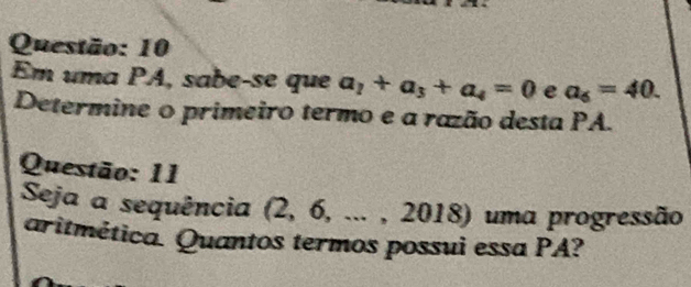 Em uma PA, sabe-se que a_2+a_3+a_4=0 e a_6=40. 
Determine o primeiro termo e a razão desta PA. 
Questão: 11 
Seja a sequência (2, 6, ... , 2018) uma progressão 
aritmética. Quantos termos possui essa PA?