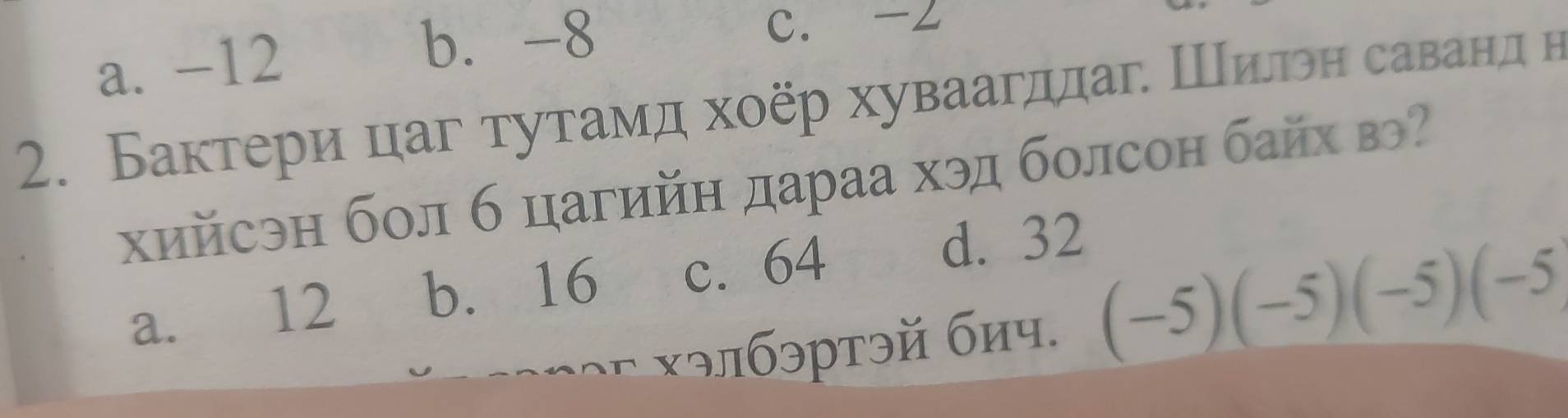 a. -12
b. -8 C. -∠
2. Бактери цаг тутамд хοёр хуваагддаг. Шилон саванд н
хийсэн бол б цагийн дараа хэд болсон байх вэ
a. 12 b. 16 c. 64
d. 32
: элбэртэй биप. (-5)(-5)(-5)(-5