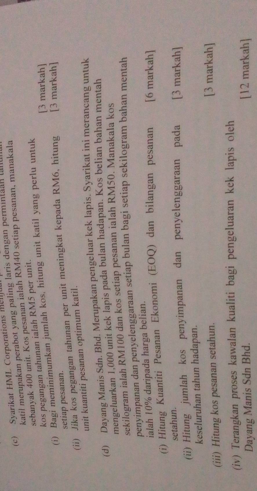 Syarikat HML Corporations mellful 
katil merupakan perabot yang paling laris dengan permintaan ta 
sebanyak 400 unit. Kos pesanan ialah RM40 setiap pesanan, manakala 
kos pegangan tahunan ialah RM5 per unit. 
[3 markah] 
(i) Bagi meminimumkan jumlah kos, hitung unit katil yang perlu untuk 
setiap pesanan. 
(ii) Jika kos pegangan tahunan per unit meningkat kepada RM6, hitung [3 markah] 
unit kuantiti pesanan optimum katil. 
(d) Dayang Manis Sdn. Bhd. Merupakan pengeluar kek lapis. Syarikat ini merancang untuk 
mengeluarkan 1,000 unit kek lapis pada bulan hadapan. Kos belian bahan mentah 
sekilogram ialah RM100 dan kos setiap pesanan ialah RM50. Manakala kos 
penyimpanan dan penyelenggaraan setiap bulan bagi setiap sekilogram bahan mentah 
ialah 10% daripada harga belian. 
(i) Hitung Kuantiti Pesanan Ekonomi (EOQ) dan bilangan pesanan [6 markah] 
setahun. 
(ii) Hitung jumlah kos penyimpanan dan penyelenggaraan pada [3 markah] 
keseluruhan tahun hadapan. 
(iii) Hitung kos pesanan setahun. 
[3 markah] 
(iv) Terangkan proses kawalan kualiti bagi pengeluaran kek lapis oleh 
Dayang Manis Sdn Bhd. [12 markah]