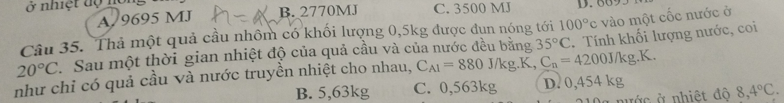 ở nhiệt độ nộ
A. 9695 MJ B. 2770MJ C. 3500 MJ
Câu 35. Thả một quả cầu nhôm có khối lượng 0,5kg được đụn nóng tới 100°c vào một cốc nước ở
20°C Sau một thời gian nhiệt độ của quả cầu và của nước đều bằng 35°C. Tính khối lượng nước, coi
như chỉ có quả cầu và nước truyền nhiệt cho nhau, C_A1=880J/kg.K C_n=4200J/kg.K.
B. 5,63kg C. 0,563kg D. 0,454 kg
a nước ở nhiệt đô 8,4°C.