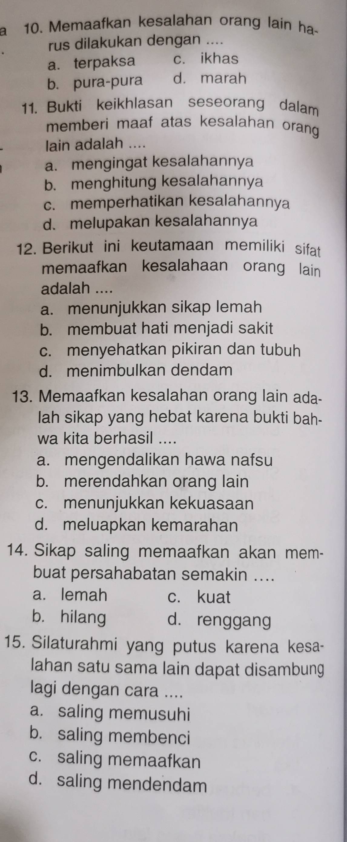 a 10. Memaafkan kesalahan orang lain ha-
rus dilakukan dengan ....
a. terpaksa c. ikhas
b. pura-pura d. marah
11. Bukti keikhlasan seseorang dalam
memberi maaf atas kesalahan orang
lain adalah ....
a. mengingat kesalahannya
b. menghitung kesalahannya
c. memperhatikan kesalahannya
d. melupakan kesalahannya
12. Berikut ini keutamaan memiliki sifat
memaafkan kesalahaan orang lain 
adalah ....
a. menunjukkan sikap lemah
b. membuat hati menjadi sakit
c. menyehatkan pikiran dan tubuh
d. menimbulkan dendam
13. Memaafkan kesalahan orang lain ada-
lah sikap yang hebat karena bukti bah-
wa kita berhasil ....
a. mengendalikan hawa nafsu
b. merendahkan orang lain
c. menunjukkan kekuasaan
d. meluapkan kemarahan
14. Sikap saling memaafkan akan mem-
buat persahabatan semakin ....
a. lemah c. kuat
b. hilang d. renggang
15. Silaturahmi yang putus karena kesa-
Iahan satu sama lain dapat disambung
lagi dengan cara ....
a. saling memusuhi
b. saling membenci
c. saling memaafkan
d. saling mendendam