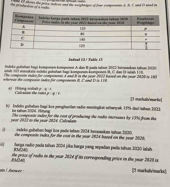 pengnastán sebuah radío.
able 13 shows the price indices and the weightages of four components A, B, C and D used in
the production of a radio.
Jadual 13 / Table 13
Indeks gubahan bagi komponen-komponen A dan B pada tahun 2022 berasaskan tahun 2020
ialah 105 manakala indeks gubahan bagi komponen-komponen B, C dan D ialah 110.
The composite index for components A and B in the year 2022 based on the year 2020 is 105
whereas the composite index for components B, C and D is 110.
a) Hitung nisbah p:q:r.
Calculate the ratio p:q:r.
[5 markah/marks]
b) Indeks gubahan bagi kos penghasilan radio meningkat sebanyak 15% dari tahun 2022
ke tahun 2024. Hitung
The composite index for the cost of producing the radio increases by 15% from the
year 2022 to the year 2024. Calculate
i) indeks gubahan bagi kos pada tahun 2024 berasaskan tahun 2020.
the composite index for the cost in the year 2024 based on the year 2020.
ii) harga radio pada tahun 2024 jika harga yang sepadan pada tahun 2020 ialah
RM240.
the price of radio in the year 2024 if its corresponding price in the year 2020 is
RM240.
an / Answer : [5 markah/marks]