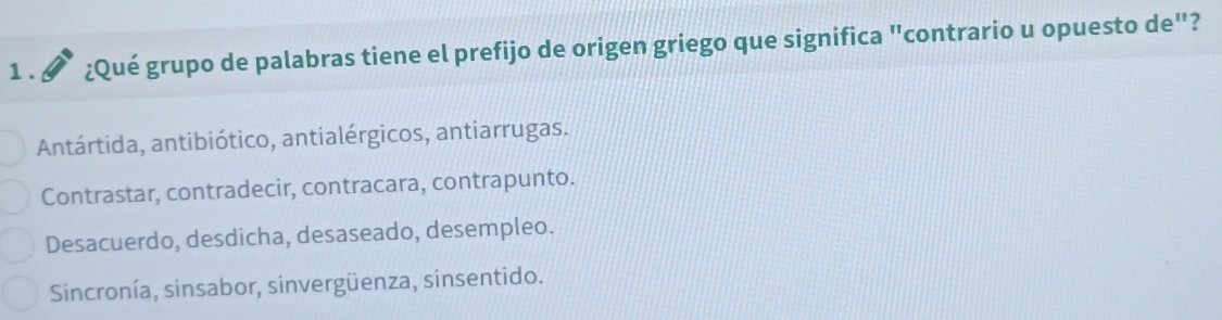 1 . a ¿Qué grupo de palabras tiene el prefijo de origen griego que significa "contrario u opuesto de"?
Antártida, antibiótico, antialérgicos, antiarrugas.
Contrastar, contradecir, contracara, contrapunto.
Desacuerdo, desdicha, desaseado, desempleo.
Sincronía, sinsabor, sinvergüenza, sinsentido.