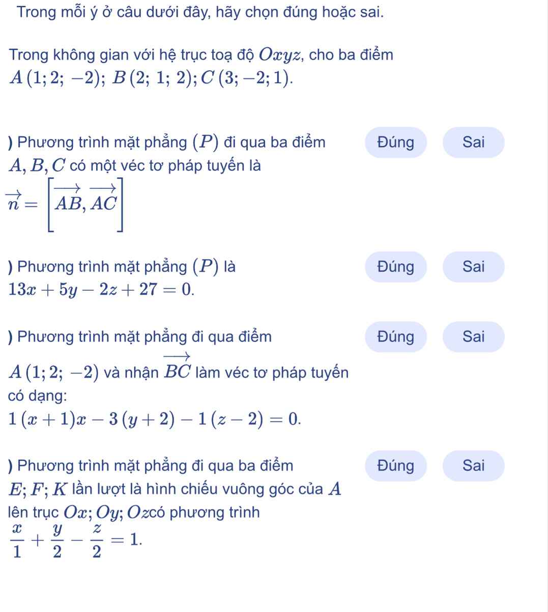 Trong mỗi ý ở câu dưới đây, hãy chọn đúng hoặc sai.
Trong không gian với hệ trục toạ độ Oxγz, cho ba điểm
A(1;2;-2); B(2;1;2); C(3;-2;1). 
) Phương trình mặt phẳng (P) đi qua ba điểm Đúng Sai
A, B, C có một véc tơ pháp tuyến là
vector n=[vector AB,vector AC]
) Phương trình mặt phẳng (P) là Đúng Sai
13x+5y-2z+27=0. 
) Phương trình mặt phẳng đi qua điểm Đúng Sai
A(1;2;-2) và nhận vector BC làm véc tơ pháp tuyến
có dạng:
1(x+1)x-3(y+2)-1(z-2)=0. 
) Phương trình mặt phẳng đi qua ba điểm Đúng Sai
E; F; K lần lượt là hình chiếu vuông góc của A
lên trục Ox; Oy; Ozcó phương trình
 x/1 + y/2 - z/2 =1.