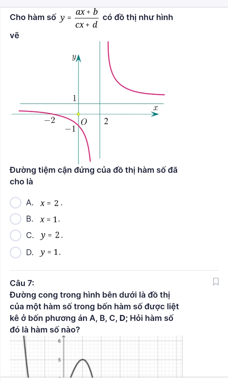 Cho hàm số y= (ax+b)/cx+d  có đồ thị như hình
vẽ
Đường tiệm cận đứng của đồ thị hàm số đã
cho là
A. x=2.
B. x=1.
C. y=2.
D. y=1. 
Câu 7:
Đường cong trong hình bên dưới là đồ thị
của một hàm số trong bốn hàm số được liệt
kê ở bốn phương án A, B, C, D; Hỏi hàm số
đó là hàm số nào?
6
5