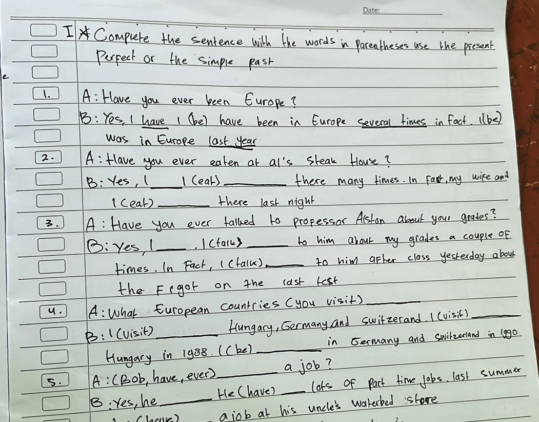 Compuete the sentence with the words in Parentheses use the present 
Perpect or the simple pask 
e 
1. A: Have you ever been Europe? 
B: Yes, I have 1 (be) have been in Europe several times in fact. (be) 
was in Europe last year 
2. A: Have you ever eaten at at's steak House? 
B: Yes, ( _1 (ear) _there many times. In Fart, my wife and 
1 (eat) _there last night 
3. A: Have you ever talked to professor Alshon about your grades? 
B: yes, I_ I (talk) _to him about my grades a couple oF 
times. In Fact, ((falu) _to him after class yesterday about 
the F(gor on the last lest 
9. A: What European countries (you visit)_ 
B: ( (visit) _Hungary, Germany and switzerand. 1 (visit)_ 
Hungary in 1988. ( (be) _in Germany and swilzerland in (ago 
s. A: (Bob, have, every _a job? 
B: Yes, he _He (have? _lots of part time jobs. last summer 
v ) ajob at his uncle's waterbed shore