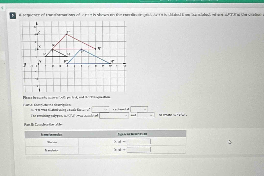 A sequence of transformations of △ PTR is shown on the coordinate grid. △ PTR is dilated then translated, where △ PT'H' is the dilation 
Please be sure to answer both parts A, and B of this question.
Part A: Complete the description:
△ PTR was dilated using a scale factor of centered at □ .
The resulting polygon, △ P'T'R , was translated and □ to create △ P'PT°R°.
Part B: Complete the table: