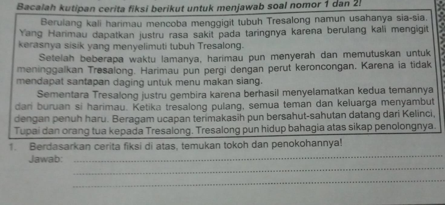 Bacalah kutipan cerita fiksi berikut untuk menjawab soal nomor 1 dan 2! 
Berulang kali harimau mencoba menggigit tubuh Tresalong namun usahanya sia-sia. 
Yang Harimau dapatkan justru rasa sakit pada taringnya karena berulang kali mengigit 
kerasnya sisik yang menyelimuti tubuh Tresalong. 
Setelah beberapa waktu lamanya, harimau pun menyerah dan memutuskan untuk 
meninggalkan Tresalong. Harimau pun pergi dengan perut keroncongan. Karena ia tidak 
mendapat santapan daging untuk menu makan siang. 
Sementara Tresalong justru gembira karena berhasil menyelamatkan kedua temannya 
dari buruan si harimau. Ketika tresalong pulang, semua teman dan keluarga menyambut 
dengan penuh haru. Beragam ucapan terimakasih pun bersahut-sahutan datang dari Kelinci, 
Tupai dan orang tua kepada Tresalong. Tresalong pun hidup bahagia atas sikap penolongnya. 
_ 
1. Berdasarkan cerita fiksi di atas, temukan tokoh dan penokohannya! 
_ 
Jawab: 
_