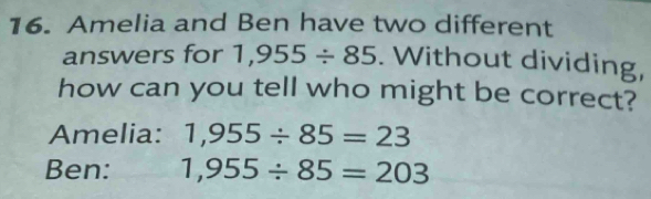 Amelia and Ben have two different 
answers for 1,955/ 85. Without dividing, 
how can you tell who might be correct? 
Amelia: 1,955/ 85=23
Ben: 1,955/ 85=203