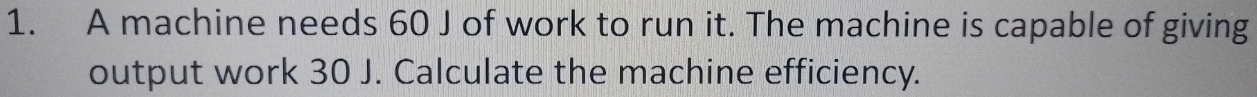 A machine needs 60 J of work to run it. The machine is capable of giving 
output work 30 J. Calculate the machine efficiency.