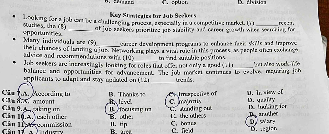 B. demand C. option D. division
Key Strategies for Job Seekers
Looking for a job can be a challenging process, especially in a competitive market. (7) _recent
studies, the (8) _of job seekers prioritize job stability and career growth when searching for
opportunities.
Many individuals are (9)_ career development programs to enhance their skills and improve 
their chances of landing a job. Networking plays a vital role in this process, as people often exchange
advice and recommendations with (10)_ to find suitable positions.
Job seekers are increasingly looking for roles that offer not only a good (11)_ but also work-life
balance and opportunities for advancement. The job market continues to evolve, requiring job
applicants to adapt and stay updated on (12) _trends.
Câu .A. According to B. Thanks to C. Irrespective of D. In view of
Câu 8.A. amount Blevel C. majority D. quality
Câu 9.A. taking on B. focusing on C. standing out D. looking for
Câu 10.A.) each other B. other C. the others Danother
Câu 11 A. commission B. tip C. bonus D salary
Câu 12. A. industry B. area C. field D. region