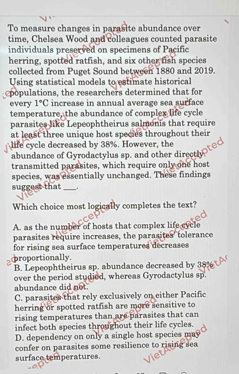 To measure changes in parasite abundance over
time, Chelsea Wood and colleagues counted parasite
individuals preserved on specimens of Pacific
herring, spotted ratfish, and six other fish species
collected from Puget Sound between 1880 and 2019.
Using statistical models to estimate historical
populations, the researchers determined that for
every 1°C increase in annual average sea surface
temperature, the abundance of complex life cycle
parasites like Lepeophtheirus salmonis that require
at least three unique host species throughout their
life cycle decreased by 38%. However, the
et
abundance of Gyrodactylus sp. and other directly
transmitted parasites, which require only one host
species, was essentially unchanged. These findings
suggest that_ .
Which choice most logically completes the text?
A. as the number of hosts that complex life cycle
parasites require increases, the parasites’ tolerance
for rising sea surface temperatures decreases
proportionally.
B. Lepeophtheirus sp. abundance decreased by 389
over the period studied, whereas Gyrodactylus sp.
abundance did not.
C. parasites that rely exclusively on either Pacific
herring or spotted ratfish are more sensitive to
rising temperatures than are parasites that can
infect both species throughout their life cycles.
D. dependency on only a single host species may
confer on parasites some resilience to rising sea
surface temperatures.