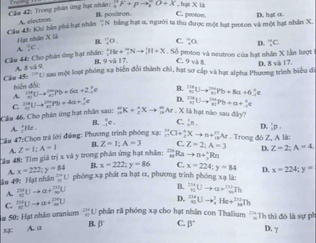 Trường _
Câu 42: Trong phản ứng hạt nhân: _9^((19)F+pto _8^(10)O+X , hạt X là
B. positron. C. proton. D. hạt α.
A. electron.
Câu 43: Khi bắn phá hạt nhân beginarray)r 14 7endarray N bằng hạt α, người ta thu được một hạt proton và một hạt nhân X.
Hạt nhân X là
A. _4^((12)C. B. _1^(17)O.
C. _3^(16)O
D. _5^(14)C.
Câu 44: Cho phản ứng hạt nhân: _2^4He+_7^(14)Nto _1^1H+X. Số proton và neutron của hạt nhân X lần lượt 1
A. 8 và 9. B. 9 và 17. C. 9 và 8.
D. 8 và 17.
Câu 45: '''U sau một loạt phóng xạ biến đổi thành chì, hạt sơ cấp và hạt alpha Phương trình biểu dị
biến đổi:
A. _(92)^(238)Uto _(82)^(206)Pb+6a+2_(-1)^0e
B. _(92)^(238)Uto _(82)^(206)Pb+8alpha +6_(-1)°e
C. _(92)^(238)Uto _(82)^(206)Pb+4alpha +_(-1)^0e
D. _(92)^(238)Uto _(82)^(206)Pb+alpha +_(-1)^0e
Câu 46. Cho phân ứng hạt nhân sau: _(19)^(40)K+_2^AXto _(11)^(40)Ar. X là hạt nào sau đây?
B. _(-1)°e. C. _0^1n.
A. _2^4He. D. _1^1p.
Câu 47: Chọn trả lời đúng: Phương trình phóng xạ: _(17)^(35)Cl+_2^AXto n+_(18)^(37)Ar. Trong đó Z, A là:
A. Z=1;A=1 B. Z=1;A=3 C.
Câu 48: Tìm giá trị x và y trong phản ứng hạt nhân: _(88)^(226)Rato n+_9^(*)Rn Z=2;A=3 D. Z=2;A=4.
A. x=222;y=84 B. x=222;y=86 C. x=224;y=84 D. x=224;y=
âu 49: Hạt nhân _(42)^(234)U phóng xạ phát ra hạt α, phương trình phóng xạ là:
A. _(92)^(234)Uto alpha +_(98)^(232)U
B. _(92)^(234)Uto alpha +_(90)^(232)Th
C. _(92)^(234)Uto alpha +_(90)^(230)U
D. _(92)^(234)Uto _4^2He+_(88)^(232)Th
u 50: Hạt nhân uranium _(92)^(234)U phân rã phóng xạ cho hạt nhân con Thalium frac 234 90endarray)  Th thì đó là sự ph
xạ: A. α B. beta^-
C. beta^+ D. γ