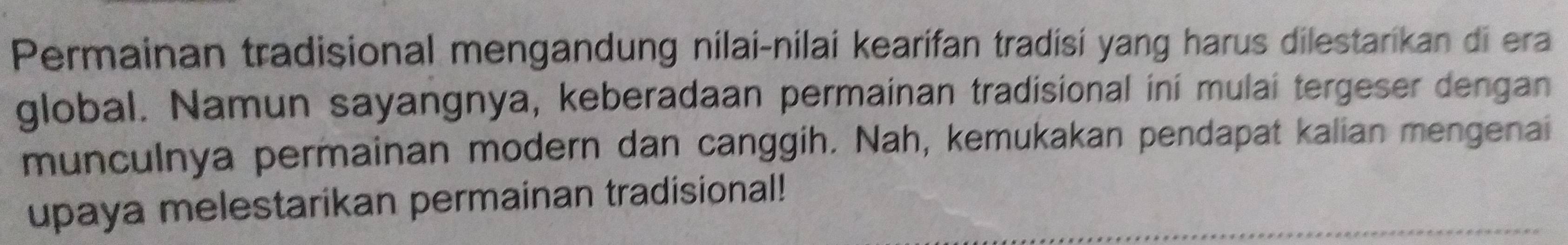 Permainan tradisional mengandung nilai-nilai kearifan tradisí yang harus dilestarikan di era 
global. Namun sayangnya, keberadaan permainan tradisional ini mulai tergeser dengan 
munculnya permainan modern dan canggih. Nah, kemukakan pendapat kalian mengenai 
upaya melestarikan permainan tradisional!