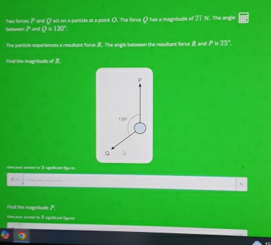 Two forces and Q act on a particle at a point O. The force Ω has a magnitude of 27 N. The angle 
between P and Q=130°. 
The particle experiences a resultant force R. The angle between the resultant force R and P is 25°. 
Find the magnitude of R,
p
130°
Q
Sive your answer to 3 significant figures
R= Enter your resposse N 
Find the magnitude P. 
Give your arwer to 3 siguficant figures