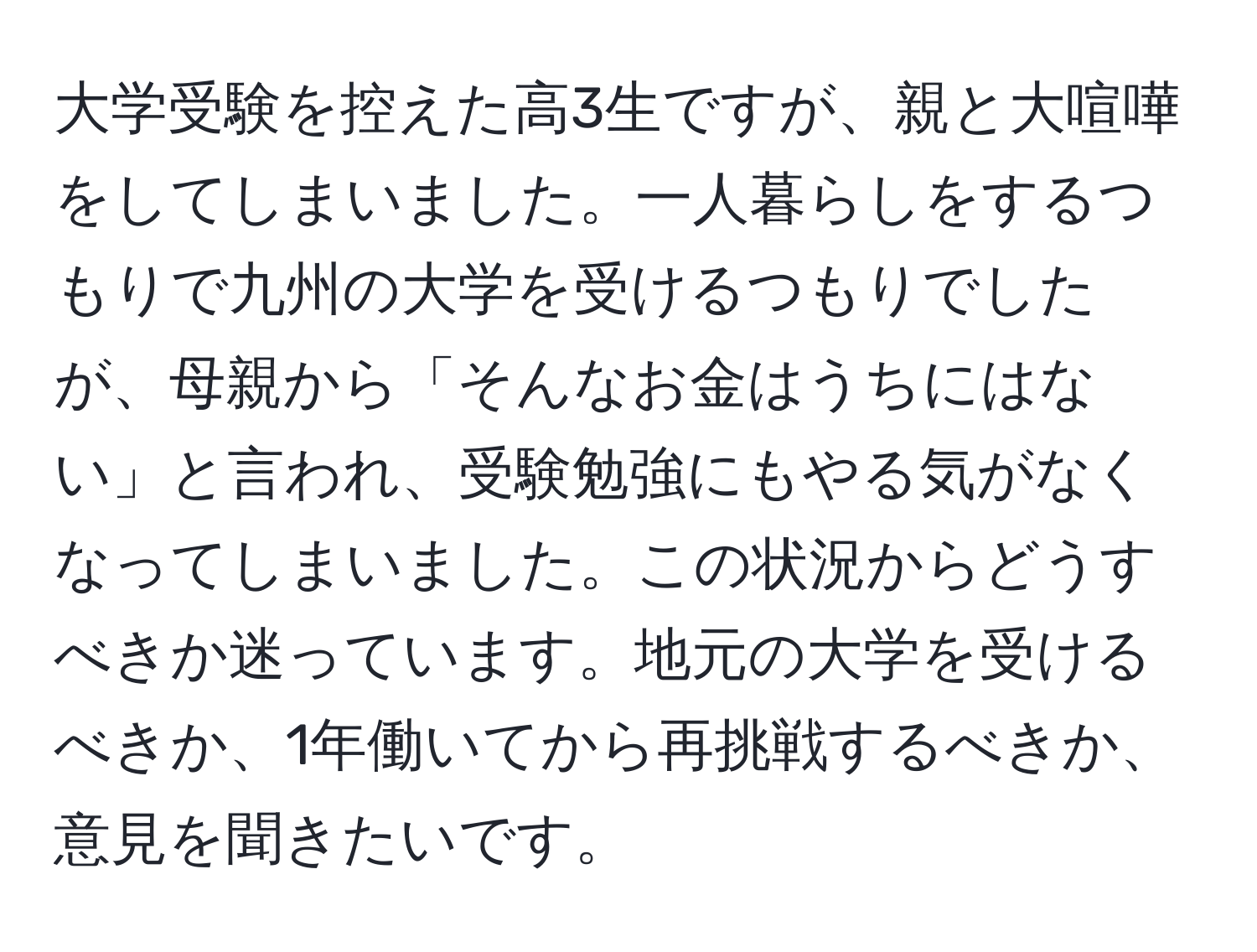 大学受験を控えた高3生ですが、親と大喧嘩をしてしまいました。一人暮らしをするつもりで九州の大学を受けるつもりでしたが、母親から「そんなお金はうちにはない」と言われ、受験勉強にもやる気がなくなってしまいました。この状況からどうすべきか迷っています。地元の大学を受けるべきか、1年働いてから再挑戦するべきか、意見を聞きたいです。