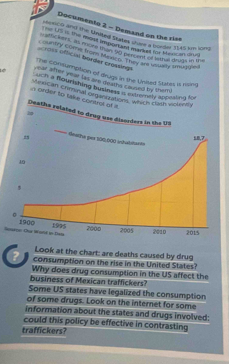 Documento 2 - Demand on the rise 
Mexico and the United States share a border 3145 km long 
The US is the most important market for Mexican drug 
traffickers, as more than 90 percent of lethal drugs in the 
country come from Mexico. They are usually smuggled 
across official border crossings 
The consumption of drugs in the United States is rising
year after year (as are deaths caused by them) 
lé Such a flourishing business is extremely a 
Mexican criminal organ 
n order to tak 
S 
Look at the chart: are deaths caused by drug 
? consumption on the rise in the United States? 
Why does drug consumption in the US affect the 
business of Mexican traffickers? 
Some US states have legalized the consumption 
of some drugs. Look on the internet for some 
information about the states and drugs involved: 
could this policy be effective in contrasting 
traffickers?