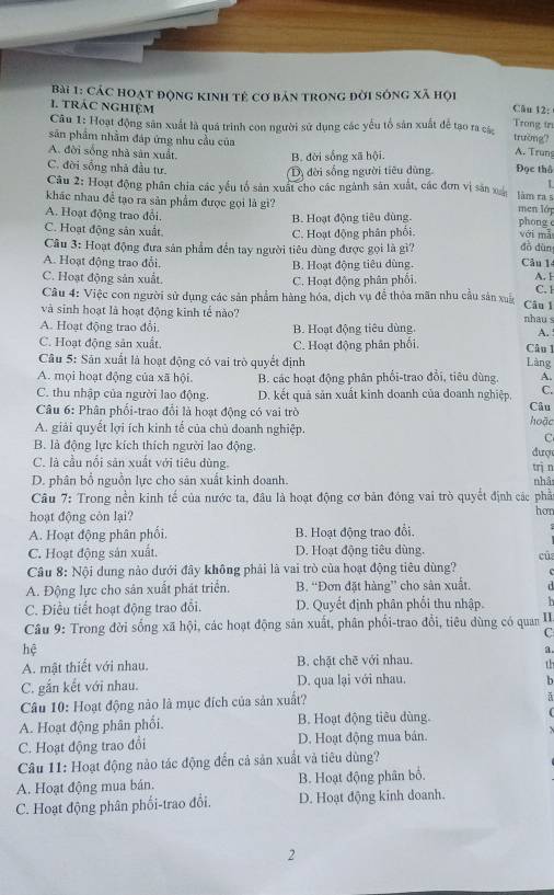 Các hoạt động kinh tẻ cơ bản trong đời sóng xã hội
1. trác nghiệm
Câu 12:
Câu 1: Hoạt động sản xuất là quá trình con người sử dụng các yếu tổ sản xuất để tạo ra các
Trong tr
sân phẩm nhằm đáp ứng nhu cầu của
trường?
A. đời sống nhà sản xuất.
B. đời sống xã hội.
A. Trun
C. đời sống nhà đầu tư. Đọc thổ
Dộ đời sống người tiêu dùng.
L
Câu 2: Hoạt động phần chia các yếu tổ sản xuất cho các ngành sản xuất, các đơn vị sản x men lớp
làm ra s
khác nhau đề tạo ra sản phẩm được gọi là gì? phong c
A. Hoạt động trao đổi.
B. Hoạt động tiêu dùng.
C. Hoạt động sản xuất với mǎ
C. Hoạt động phân phối.
Cầu 3: Hoạt động đưa sản phẩm đến tay người tiêu đùng được gọi là gì? dà dùn
A. Hoạt động trao đổi. B. Hoạt động tiêu dùng. Câu 14
C. Hoạt động sản xuất. C. Hoạt động phân phối.
A. 1
Câu 4: Việc con người sử dụng các sản phẩm hàng hóa, dịch vụ để thỏa mãn nhu cầu sản xuấ Cân 1 C. 1
và sinh hoạt là hoạt động kinh tế nào?
nhau s
A. Hoạt động trao đổi. B. Hoạt động tiêu dùng. A.
C. Hoạt động sản xuất. C. Hoạt động phân phối. Câu 1
Câu 5: Sân xuất là hoạt động có vai trò quyết định Làng
A. mọi hoạt động của xã hội. B. các hoạt động phân phối-trao đổi, tiêu dùng. A.
C. thu nhập của người lao động. D. kết quả sản xuất kinh doanh của đoanh nghiệp, C.
Câu 6: Phân phối-trao đổi là hoạt động có vai trò hoặc Câu
A. giải quyết lợi ích kinh tế của chủ doanh nghiệp.
C
B. là động lực kích thích người lao động.  đượ
C. là cầu nổi sản xuất với tiêu dùng.
D. phân bổ nguồn lực cho sản xuất kinh doanh. trì n nhậ
Câu 7: Trong nền kinh tế của nước ta, đâu là hoạt động cơ bản đóng vai trò quyết định các phầ
hoạt động côn lại? hơn
A. Hoạt động phân phối. B. Hoạt động trao đổi.
7
C. Hoạt động sản xuất. D. Hoạt động tiêu dùng.
cũ
Câu 8: Nội dung nảo dưới đây không phải là vai trò của hoạt động tiêu dùng?  
A. Động lực cho sản xuất phát triển. B. “Đơn đặt hàng” cho sân xuất. d
C. Điều tiết hoạt động trao đổi. D. Quyết định phân phối thu nhập. b
Câu 9: Trong đời sống xã hội, các hoạt động sản xuất, phân phối-trao đổi, tiêu dùng có quan II.
C
hệ
a.
A. mật thiết với nhau. B. chặt chē với nhau.
th
C. gắn kết với nhau. D. qua lại với nhau, b
Câu 10: Hoạt động nào là mục đích của sản xuất?
ǎ
A. Hoạt động phân phối. B. Hoạt động tiêu dùng.
C. Hoạt động trao đổi D. Hoạt động mua bán. .
Câu 11: Hoạt động nào tác động đến cả sản xuất và tiêu dùng?
A. Hoạt động mua bán. B. Hoạt động phân bố,
C. Hoạt động phân phối-trao đổi. D. Hoạt động kinh doanh.
2