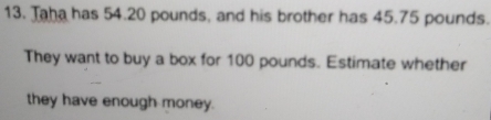 Taha has 54.20 pounds, and his brother has 45.75 pounds. 
They want to buy a box for 100 pounds. Estimate whether 
they have enough money.