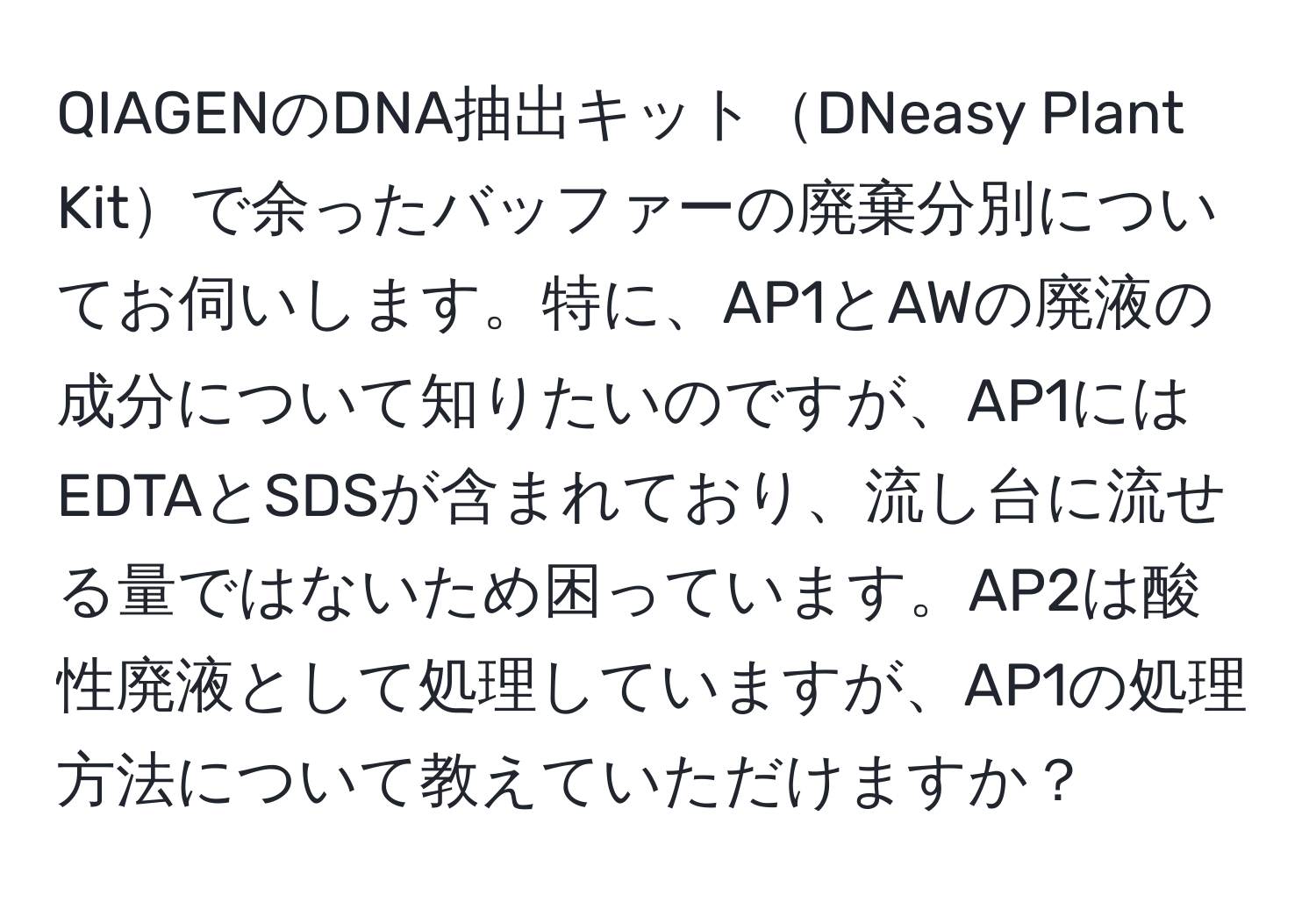 QIAGENのDNA抽出キットDNeasy Plant Kitで余ったバッファーの廃棄分別についてお伺いします。特に、AP1とAWの廃液の成分について知りたいのですが、AP1にはEDTAとSDSが含まれており、流し台に流せる量ではないため困っています。AP2は酸性廃液として処理していますが、AP1の処理方法について教えていただけますか？