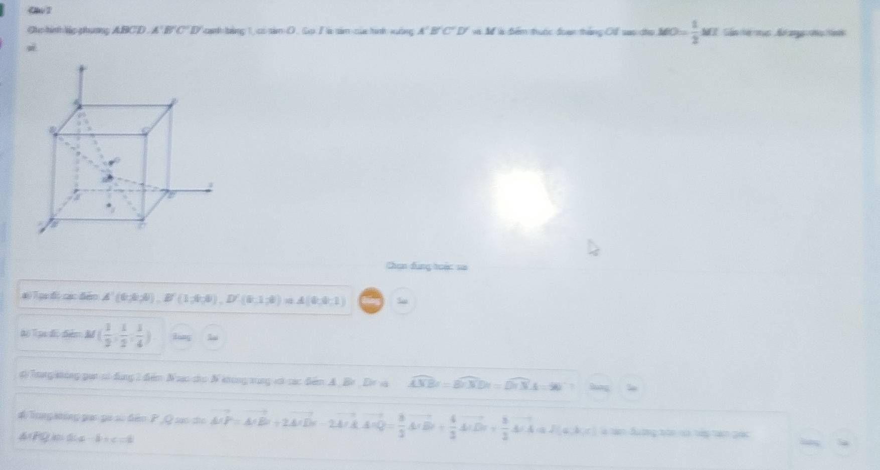 Ce 1
Oic hinh lip phuơng ABCD. A' E C' I cạnh bảng 1, có tâm O . Go / à tâm của tình xuống 4° và M là điểm thuộc đoạn tháng Cổ vao địo MO= 1/2 M Tần ể mạc Bế ang cu tàn
Chan đùng huộ: =
Đ Tại đi cá đảo A'(6,8,8), B'(1,4,8), D'(8,1,8), n△ A(0,0,1) S
hộ Tạn đĩo điểm M( 1/2 , 1/2 , 1/4 )
# Tong khảng gai só đùng 1 đễm Nưc cho N khong xùng vớ các đễm A. Br Dir va widehat ANBr=widehat BnXDr=widehat DnNA=90° sung
# Tung atông pac go sử đền P Q sác cho vector AP=vector A'+2A'D+2vector A_1D vector A'Q= 8/3 vector A(B)+ 4/3 vector A(B)+ 8/3 vector A(A)+af(a,b,c) à tan đượng toc cà táp tan gác
A c h a b = c h