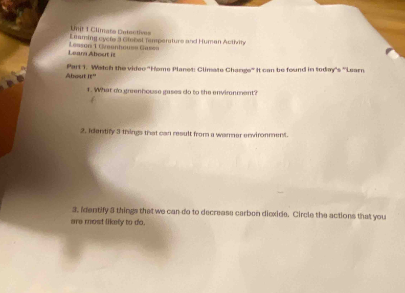 Climate Detectives 
Learning cycle 3 Global Temperature and Human Activity 
Lesson 1 Greenhouse Gasos 
Learn About it 
Part 1. Watch the video “Home Planet: Climate Change” It can be found in today’s ”Learn 
About it^" 
1. What do greenhouse gases do to the environment? 
2. Identify 3 things that can result from a warmer environment. 
3. Identify 3 things that we can do to decrease carbon dioxide. Circle the actions that you 
are most likely to do.