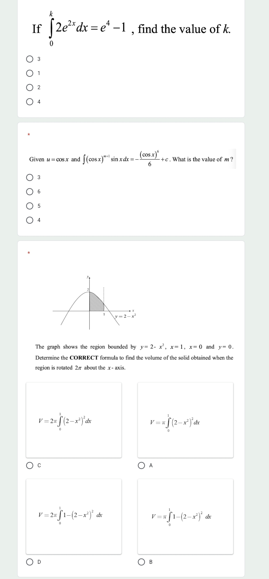 If ∈tlimits _0^(k2e^2x)dx=e^4-1 , find the value of k.
3
1
2
4
Given u=cos x and ∈t (cos x)^m+1sin xdx=-frac (cos x)^66+c. What is the value of m ?
3
6
5
4
The graph shows the region bounded by y=2-x^2,x=1,x=0 and y=0.
Determine the CORRECT formula to find the volume of the solid obtained when the
region is rotated 2π about the x - axis.
V=2π ∈tlimits _0^(1(2-x^2))^2dx
V=π ∈tlimits _0^(1(2-x^2))^2dx
C
A
V=π ∈tlimits _0^(11-(2-x^2))^2
V=2π ∈tlimits _0^(11-(2-x^2))^2 dx dx
D
B