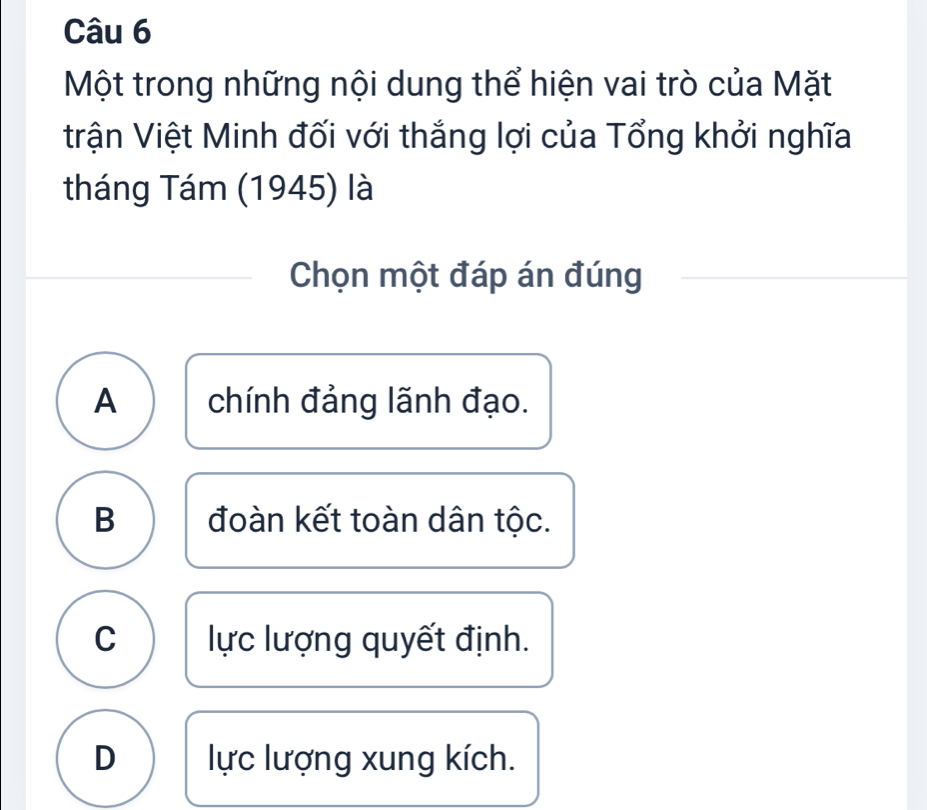 Một trong những nội dung thể hiện vai trò của Mặt
trận Việt Minh đối với thắng lợi của Tổng khởi nghĩa
tháng Tám (1945) là
Chọn một đáp án đúng
A chính đảng lãnh đạo.
B đoàn kết toàn dân tộc.
C lực lượng quyết định.
D lực lượng xung kích.