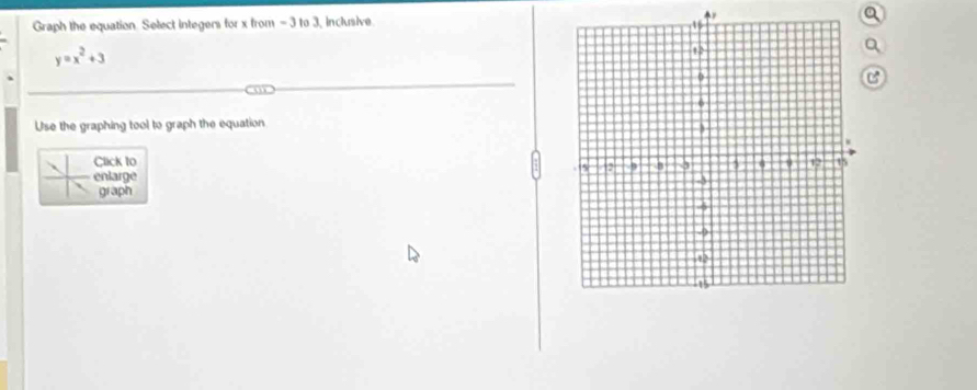 Graph the equation. Select integers for x from - 3 to 3, inclusive
y=x^2+3
C 
Use the graphing tool to graph the equation 
Click to 
enlarge 
graph