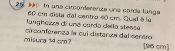 In una circonferenza una corda lunga
60 cm dista dal centro 40 cm. Qual è la 
lunghezza di una corda della stessa 
circonferenza la cui distanza dal centro 
misura 14 cm? [96 cm]