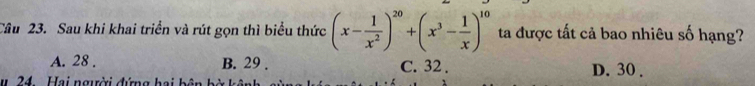 Cầu 23. Sau khi khai triển và rút gọn thì biểu thức (x- 1/x^2 )^20+(x^3- 1/x )^10 ta được tất cả bao nhiêu số hạng?
A. 28. B. 29. C. 32. D. 30.
u 24. Hai người đứng hai bên