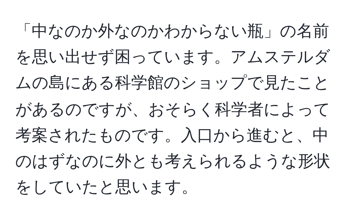 「中なのか外なのかわからない瓶」の名前を思い出せず困っています。アムステルダムの島にある科学館のショップで見たことがあるのですが、おそらく科学者によって考案されたものです。入口から進むと、中のはずなのに外とも考えられるような形状をしていたと思います。